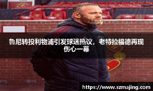 鲁尼转投利物浦引发球迷热议，老特拉福德再现伤心一幕