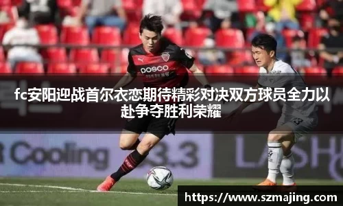 fc安阳迎战首尔衣恋期待精彩对决双方球员全力以赴争夺胜利荣耀