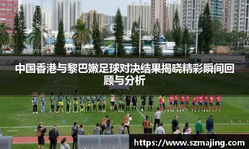 中国香港与黎巴嫩足球对决结果揭晓精彩瞬间回顾与分析