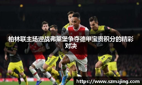 柏林联主场迎战弗莱堡争夺德甲宝贵积分的精彩对决