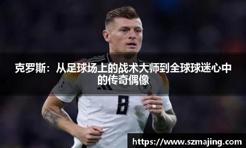 克罗斯：从足球场上的战术大师到全球球迷心中的传奇偶像