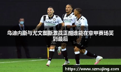 鸟迪内斯与尤文图斯激战正酣谁能在意甲赛场笑到最后