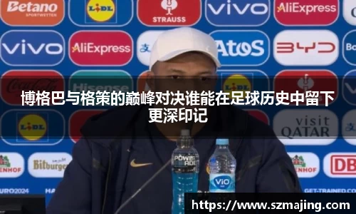 博格巴与格策的巅峰对决谁能在足球历史中留下更深印记
